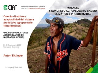 Person Name
Here
E-mail name here@cigar.org
Cambio climático y
adaptabilidad del sistema
productivo agropecuario
(Nicaragüense)
03 de Noviembre, 2015
Manizales, Colombia
Anton Eitzinger
FORO DEL
II CONGRESO AGROPECUARIO CAMBIO
CLIMÁTICO Y PRODUCTIVIDAD
UNIÓN DE PRODUCTORES
AGROPECUARIOS DE
NICARAGUA (UPANIC)
 