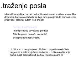 .traženje posla
 Iskoristili smo sličan model i zakupili smo imena i prezimena nekoliko
 desetaka direktora onih tvrtki za koje smo procijenili da bi mogli svoje
 proizvode plasirati putem web-shopa:


         Pozdrav Emil Tedeschi
         Imam prijedlog povećanja prodaje
         Atlantic-grupe pomoću interneta!
         Escapestudio.net/Miroslav




      Uložili smo u kampanju oko 40,00kn i uspjeli smo doći do
      razgovora s nekim ključnim osobama u tvrtkama gdje prije
      nismo mogli preskočiti niti portira. Probajte i sami 
 