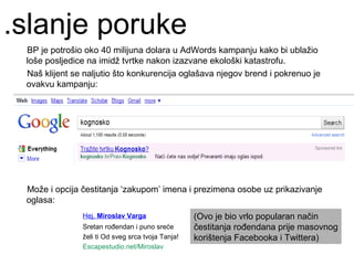 .slanje poruke
 BP je potrošio oko 40 milijuna dolara u AdWords kampanju kako bi ublažio
 loše posljedice na imidž tvrtke nakon izazvane ekološki katastrofu.
 Naš klijent se naljutio što konkurencija oglašava njegov brend i pokrenuo je
 ovakvu kampanju:




 Može i opcija čestitanja ‘zakupom’ imena i prezimena osobe uz prikazivanje
 oglasa:
               Hej, Miroslav Varga                 (Ovo je bio vrlo popularan način
               Sretan rođendan i puno sreće        čestitanja rođendana prije masovnog
               želi ti Od sveg srca tvoja Tanja!   korištenja Facebooka i Twittera)
               Escapestudio.net/Miroslav
 