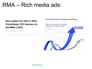 .RMA – Rich media ads:

 Rich media YoY (2011) +66%.
 Predviđanja: 50% bannera će
 biti RMA u 2015.
 Rich media ad IKEA
 http://www.youtube.com/watch?v=XwPHlp8OK70&list=PLA570C901AB66E15F&context=C379777eADOEgsToPDskLAk-ewp_4vHKyqPtydISA7




                                                             @mvarga
 