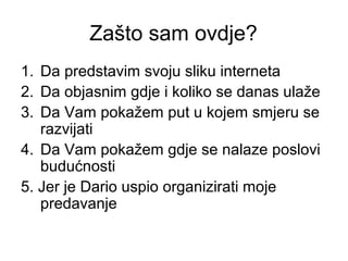 Zašto sam ovdje?
1. Da predstavim svoju sliku interneta
2. Da objasnim gdje i koliko se danas ulaže
3. Da Vam pokažem put u kojem smjeru se
   razvijati
4. Da Vam pokažem gdje se nalaze poslovi
   budućnosti
5. Jer je Dario uspio organizirati moje
   predavanje
 