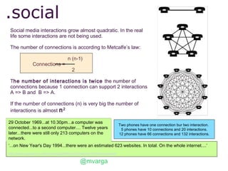 .social
 Social media interactions grow almost quadratic. In the real
 life some interactions are not being used.

 The number of connections is according to Metcalfe’s law:

                                         n (n-1)
                 Connections =
                                            2

 The number of interactions is twice the number of
 connections because 1 connection can support 2 interactions
 A => B and B => A.

 If the number of connections (n) is very big the number of
 interactions is almost n 2

29 October 1969...at 10.30pm...a computer was
                                                                               Two phones have one connection bur two interaction.
connected...to a second computer.... Twelve years                               5 phones have 10 connections and 20 interactions.
later...there were still only 213 computers on the                             12 phones have 66 connections and 132 interactions.
network.
‘...on New Year's Day 1994...there were an estimated 623 websites. In total. On the whole internet....’
http://www.guardian.co.uk/technology/2009/oct/23/internet-40-history-arpanet

                                                  @mvarga
 
