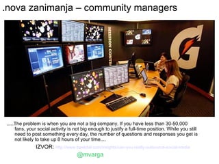 .nova zanimanja – community managers




.....The problem is when you are not a big company. If you have less than 30-50,000
     fans, your social activity is not big enough to justify a full-time position. While you still
     need to post something every day, the number of questions and responses you get is
     not likely to take up 8 hours of your time....
              IZVOR: http://www.baekdal.com/insights/can-you-really-outsource-social-media
                                    @mvarga
 