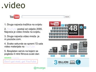 .video

1. Druga najveća tražilica na svijetu
2. YouTube postoji od veljače 2005.
Najveća je video mreža na svijetu.
3. Druga najveća video mreža je
m.youtube.com.
4. Svake sekunde se spremi 72 sata
video materijala na YouTube
5. Besplatan servis na kojem se
pogleda 4 mlrd filmova svaki dan
SOURCE: Googleblog

Don't get mad, get YouTube

                            @mvarga
 