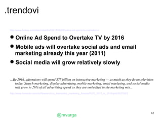 .trendovi
 http://www.forbes.com/sites/roberthof/2011/08/26/online-ad-spend-to-overtake-tv/


 Online Ad Spend to Overtake TV by 2016
 Mobile ads will overtake social ads and email
  marketing already this year (2011)
 Social media will grow relatively slowly


 …By 2016, advertisers will spend $77 billion on interactive marketing — as much as they do on television
   today. Search marketing, display advertising, mobile marketing, email marketing, and social media
   will grow to 26% of all advertising spend as they are embedded in the marketing mix...
 http://www.forrester.com/rb/Research/us_interactive_marketing_forecast%2C_2011_to_2016/q/id/59379/t/2




                                                                                                         42
                                           @mvarga
 
