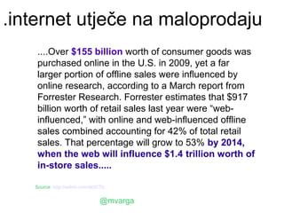 .internet utječe na maloprodaju
    ....Over $155 billion worth of consumer goods was
    purchased online in the U.S. in 2009, yet a far
    larger portion of offline sales were influenced by
    online research, according to a March report from
    Forrester Research. Forrester estimates that $917
    billion worth of retail sales last year were “web-
    influenced,” with online and web-influenced offline
    sales combined accounting for 42% of total retail
    sales. That percentage will grow to 53% by 2014,
    when the web will influence $1.4 trillion worth of
    in-store sales.....

   Source: http://selnd.com/dk0CTb


                               @mvarga
 