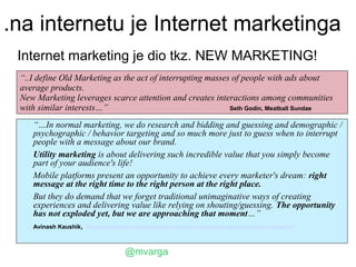 .na internetu je Internet marketinga
 Internet marketing je dio tkz. NEW MARKETING!
 “..I define Old Marketing as the act of interrupting masses of people with ads about
 average products.
 New Marketing leverages scarce attention and creates interactions among communities
 with similar interests…”                                   Seth Godin, Meatball Sundae

    “…In normal marketing, we do research and bidding and guessing and demographic /
    psychographic / behavior targeting and so much more just to guess when to interrupt
    people with a message about our brand.
    Utility marketing is about delivering such incredible value that you simply become
    part of your audience's life!
    Mobile platforms present an opportunity to achieve every marketer's dream: right
    message at the right time to the right person at the right place.
    But they do demand that we forget traditional unimaginative ways of creating
    experiences and delivering value like relying on shouting/guessing. The opportunity
    has not exploded yet, but we are approaching that moment…”
    Avinash Kaushik, http://www.kaushik.net/avinash/mobile-marketing-customer-data-acquisition-behavior-targeting/



                                    @mvarga
 