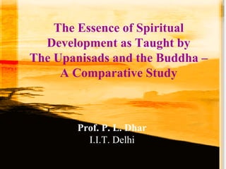 The Essence of Spiritual
Development as Taught by
The Upanisads and the Buddha –
A Comparative Study
Prof. P. L. Dhar
I.I.T. Delhi
 