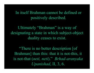 In itself Brahman cannot be defined or
            positively described.

    Ultimately “Brahman” is a way of
designating a state in which subject-object
          duality ceases to exist.

     “There is no better description [of
  Brahman] than this: that it is not-this, it
 is not-that (neti, neti).” Brhad-aranyaka
             Upanishad, II, 3, 6.
 