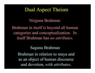 Dual Aspect Theism

         Nirguna Brahman
Brahman in itself is beyond all human
categories and conceptualization. In
  itself Brahman has no attributes.

          Saguna Brahman
   Brahman in relation to maya and
   as an object of human discourse
    and devotion, with attributes.
 