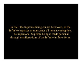 In itself the Supreme being cannot be known, as the
Infinite surpasses or transcends all human conception.
   The impersonal Supreme being is made personal
 through manifestations of the Infinite in finite form.
 