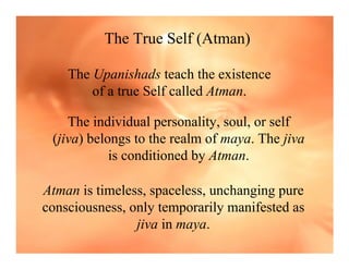 The True Self (Atman)

    The Upanishads teach the existence
        of a true Self called Atman.

    The individual personality, soul, or self
 (jiva) belongs to the realm of maya. The jiva
            is conditioned by Atman.

Atman is timeless, spaceless, unchanging pure
consciousness, only temporarily manifested as
                jiva in maya.
 