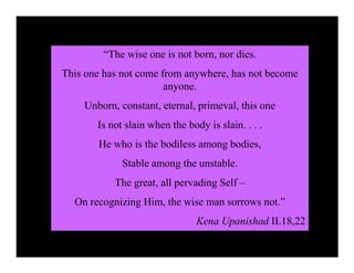 “The wise one is not born, nor dies.
This one has not come from anywhere, has not become
                       anyone.
    Unborn, constant, eternal, primeval, this one
       Is not slain when the body is slain. . . .
       He who is the bodiless among bodies,
             Stable among the unstable.
           The great, all pervading Self –
  On recognizing Him, the wise man sorrows not.”
                                Kena Upanishad II.18,22
 