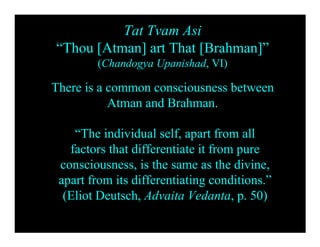 Tat Tvam Asi
“Thou [Atman] art That [Brahman]”
        (Chandogya Upanishad, VI)

There is a common consciousness between
           Atman and Brahman.

    “The individual self, apart from all
   factors that differentiate it from pure
 consciousness, is the same as the divine,
 apart from its differentiating conditions.”
  (Eliot Deutsch, Advaita Vedanta, p. 50)
 