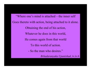 “Where one’s mind is attached – the inner self
Goes thereto with action, being attached to it alone.
          Obtaining the end of his action,
          Whatever he does in this world,
         He comes again from that world
              To this world of action.
            - So the man who desires.”
                      Brhadaranyaka Upanishad, iv.iv.6
 