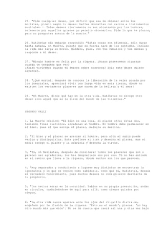 25. "Pide cualquier deseo, por difícil que sea de obtener entre los
mortales, pídelo según tu deseo: bellas doncellas con carros e instrumentos
musicales... Tales deseos ciertamente no son alcanzados por los hombres,
solamente por aquellos quienes yo permito obtenerlos. Pide lo que te plazca,
pero no preguntes acerca de la muerte."
26. Nakiketas sin embargo respondió: "Estas cosas son efímeras, sólo duran
hasta mañana, oh Muerte, puesto que su fuerza nace de los sentidos. Incluso
la vida más larga es breve. Quédate, pues, con tus caballos y tus danzas y
responde a mi deseo.
27. "Ningún hombre es feliz por la riqueza. ¿Acaso poseeremos riquezas
cuando te tengamos que ver?
¿Acaso viviremos cuando tú reines sobre nosotros? Sólo este deseo quiero
alcanzar.
28. "¿Qué mortal, después de conocer la liberación de la vejez gozada por
los inmortales, apreciará vivir una larga vida en esta tierra, donde no
existen los verdaderos placeres que nacen de la belleza y el amor?
29. "Oh Muerte, dinos qué hay en la otra Vida. Nakiketas no escoge otro
deseo sino aquel que es la llave del mundo de las tinieblas."
SEGUNDO VALLI
1. La Muerte replicó: "El bien es una cosa, el placer otra; estas dos,
teniendo fines distintos, encadenan al hombre. El hombre debe permanecer en
el bien, pues el que escoge el placer, malogra su destino.
2. "El bien y el placer se acercan al hombre, pero sólo el sabio puede
verlos y distinguirlos. Este prefiere el bien y desecha el placer, mas el
necio escoge el placer y la avaricia y desecha la virtud.
3. "Tú, oh Nakiketas, después de considerar todos los placeres que son o
parecen ser agradables, los has despreciado uno por uno. Tú no has entrado
en el camino que lleva a la riqueza, donde muchos son los que perecen.
4. "Muy separados y conduciendo a lugares muy distintos se encuentran la
ignorancia y lo que se conoce como sabiduría. Creo que tú, Nakiketas, deseas
el verdadero Conocimiento, pues muchos deseos no consiguieron desviarte de
tu propósito.
5. "Los necios moran en la oscuridad. Sabios en su propia presunción, andan
en círculos, tambaleándose de aquí para allá, como ciegos guiados por
ciegos.
6. "La otra vida nunca aparece ante los ojos del chiquillo distraído,
engañado por la ilusión de la riqueza. 'Esto es el mundo', piensa, 'no hay
otro mundo más que éste'. No se da cuenta que caerá así una y otra vez bajo
 