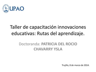 Taller de capacitación innovaciones
educativas: Rutas del aprendizaje.
Doctoranda: PATRICIA DEL ROCIO
CHAVARRY YSLA
Trujillo, 8 de marzo de 2014.
 