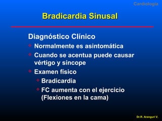 Cardiologia

Bradicardia Sinusal
Diagnóstico Clínico





Normalmente es asintomática
Cuando se acentua puede causar
vértigo y síncope
Examen físico
 Bradicardia
 FC aumenta con el ejercicio
(Flexiones en la cama)
Dr.R. Arangurí V.

 