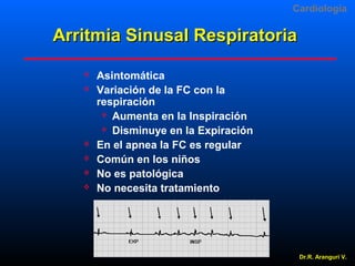 Cardiologia

Arritmia Sinusal Respiratoria








Asintomática
Variación de la FC con la
respiración
 Aumenta en la Inspiración
 Disminuye en la Expiración
En el apnea la FC es regular
Común en los niños
No es patológica
No necesita tratamiento

Dr.R. Arangurí V.

 