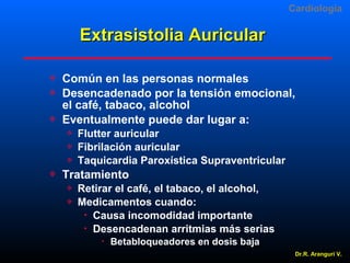 Cardiologia

Extrasistolia Auricular




Común en las personas normales
Desencadenado por la tensión emocional,
el café, tabaco, alcohol
Eventualmente puede dar lugar a:






Flutter auricular
Fibrilación auricular
Taquicardia Paroxística Supraventricular

Tratamiento



Retirar el café, el tabaco, el alcohol,
Medicamentos cuando:
 Causa incomodidad importante
 Desencadenan arritmias más serias


Betabloqueadores en dosis baja
Dr.R. Arangurí V.

 