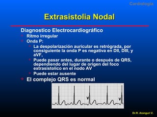 Cardiologia

Extrasistolia Nodal
Diagnostico Electrocardiográfico





Ritmo irregular
Onda P:
 La despolarización auricular es retrógrada, por
consiguiente la onda P es negativa en DII, DIII, y
aVF,
 Puede pasar antes, durante o después de QRS,
dependiendo del lugar de origen del foco
extrasistolico en el nodo AV
 Puede estar ausente

El complejo QRS es normal

Dr.R. Arangurí V.

 