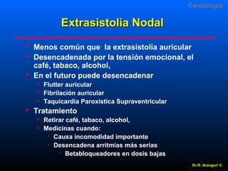 Cardiologia

Extrasistolia Nodal





Menos común que la extrasistolia auricular
Desencadenada por la tensión emocional, el
café, tabaco, alcohol,
En el futuro puede desencadenar






Flutter auricular
Fibrilación auricular
Taquicardia Paroxística Supraventricular

Tratamiento



Retirar café, tabaco, alcohol,
Medicinas cuando:
 Causa incomodidad importante
 Desencadena arritmias más serias

Betabloqueadores en dosis bajas
Dr.R. Arangurí V.

 