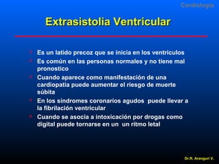 Cardiologia

Extrasistolia Ventricular









Es un latido precoz que se inicia en los ventriculos
Es común en las personas normales y no tiene mal
pronostico
Cuando aparece como manifestación de una
cardiopatia puede aumentar el riesgo de muerte
súbita
En los síndromes coronarios agudos puede llevar a
la fibrilación ventricular
Cuando se asocia a intoxicación por drogas como
digital puede tornarse en un un ritmo letal

Dr.R. Arangurí V.

 