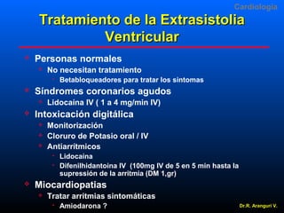 Cardiologia

Tratamiento de la Extrasistolia
Ventricular


Personas normales


No necesitan tratamiento




Síndromes coronarios agudos




Lidocaína IV ( 1 a 4 mg/min IV)

Intoxicación digitálica




Monitorización
Cloruro de Potasio oral / IV
Antiarrítmicos





Betabloqueadores para tratar los sintomas

Lidocaína
Difenilhidantoina IV (100mg IV de 5 en 5 min hasta la
supressión de la arritmia (DM 1,gr)

Miocardiopatias


Tratar arritmias sintomáticas


Amiodarona ?

Dr.R. Arangurí V.

 