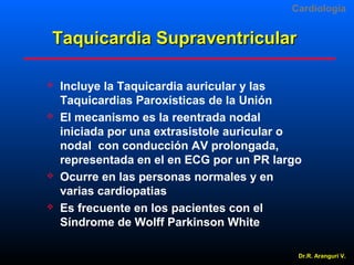 Cardiologia

Taquicardia Supraventricular








Incluye la Taquicardia auricular y las
Taquicardias Paroxísticas de la Unión
El mecanismo es la reentrada nodal
iniciada por una extrasistole auricular o
nodal con conducción AV prolongada,
representada en el en ECG por un PR largo
Ocurre en las personas normales y en
varias cardiopatias
Es frecuente en los pacientes con el
Síndrome de Wolff Parkinson White
Dr.R. Arangurí V.

 