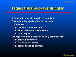 Cardiologia

Taquicardia Supraventricular






Asintomáticos en el intervalo de las crisis
Crisis abruptas, de duración inconstante,
Examen físico
 FC elevada, sobre 160 bpm.
 Ruidos con intensidad constante
 El ritmo regular
Las repercusiones dependen de FC y del miocárdio
 El corazón Isquemico
 El infarto de Miocárdio
 El edema agudo de pulmón

Dr.R. Arangurí V.

 
