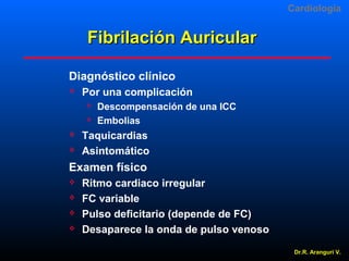 Cardiologia

Fibrilación Auricular
Diagnóstico clínico


Por una complicación






Descompensación de una ICC
Embolias

Taquicardias
Asintomático

Examen físico





Ritmo cardiaco irregular
FC variable
Pulso deficitario (depende de FC)
Desaparece la onda de pulso venoso
Dr.R. Arangurí V.

 