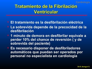 Cardiologia

Tratamiento de la Fibrilación
Ventricular







El tratamiento es la desfibrilación eléctrica
La sobrevida depende de la precocidad de la
desfibrilación
1 minuto de demora en desfibrilar equivale a
perder 10% del chance de reversión ( y de
sobrevida del paciente)
Es necesario disponer de desfibriladores
automáticos que puedan ser operados por
personal no especialista en cardiología
Dr.R. Arangurí V.

 