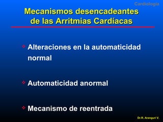 Cardiologia

Mecanismos desencadeantes
de las Arritmias Cardíacas


Alteraciones en la automaticidad
normal



Automaticidad anormal



Mecanismo de reentrada
Dr.R. Arangurí V.

 