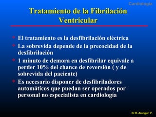Cardiologia

Tratamiento de la Fibrilación
Ventricular







El tratamiento es la desfibrilación eléctrica
La sobrevida depende de la precocidad de la
desfibrilación
1 minuto de demora en desfibrilar equivale a
perder 10% del chance de reversión ( y de
sobrevida del paciente)
Es necesario disponer de desfibriladores
automáticos que puedan ser operados por
personal no especialista en cardiología
Dr.R. Arangurí V.

 