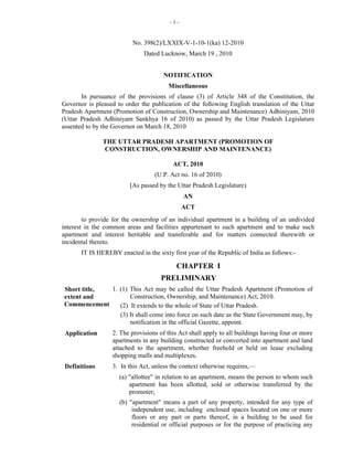 -1-


                          No. 398(2)/LXXIX-V-1-10-1(ka) 12-2010
                              Dated Lucknow, March 19 , 2010


                                      NOTIFICATION
                                        Miscellaneous
       In pursuance of the provisions of clause (3) of Article 348 of the Constitution, the
Governor is pleased to order the publication of the following English translation of the Uttar
Pradesh Apartment (Promotion of Construction, Ownership and Maintenance) Adhiniyam, 2010
(Uttar Pradesh Adhiniyam Sankhya 16 of 2010) as passed by the Uttar Pradesh Legislature
assented to by the Governor on March 18, 2010

               THE UTTAR PRADESH APARTMENT (PROMOTION OF
               CONSTRUCTION, OWNERSHIP AND MAINTENANCE)

                                          ACT, 2010
                                   (U.P. Act no. 16 of 2010)
                         [As passed by the Uttar Pradesh Legislature)
                                              AN
                                              ACT
        to provide for the ownership of an individual apartment in a building of an undivided
interest in the common areas and facilities appurtenant to such apartment and to make such
apartment and interest heritable and transferable and for matters connected therewith or
incidental thereto.
       IT IS HEREBY enacted in the sixty first year of the Republic of India as follows:-

                                           CHAPTER I
                                     PRELIMINARY
Short title, 1. (1) This Act may be called the Uttar Pradesh Apartment (Promotion of
extent and          Construction, Ownership, and Maintenance) Act, 2010.
Commencement    (2) It extends to the whole of State of Uttar Pradesh.
                (3) It shall come into force on such date as the State Government may, by
                    notification in the official Gazette, appoint.
 Application      2. The provisions of this Act shall apply to all buildings having four or more
                  apartments in any building constructed or converted into apartment and land
                  attached to the apartment, whether freehold or held on lease excluding
                  shopping malls and multiplexes.
 Definitions      3. In this Act, unless the context otherwise requires,—
                     (a) "allottee" in relation to an apartment, means the person to whom such
                         apartment has been allotted, sold or otherwise transferred by the
                         promoter;
                     (b) "apartment" means a part of any property, intended for any type of
                          independent use, including enclosed spaces located on one or more
                          floors or any part or parts thereof, in a building to be used for
                          residential or official purposes or for the purpose of practicing any
 
