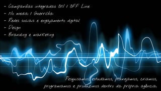 - Campanhas integradas ON / OFF Line

- No media / Guerrilha

- Redes sociais e engajamento digital

- Design

- Branding e marketing




                              Pesquisamos, estudamos, planejamos, criamos,

                   programamos e produzimos dentro da própria agência.
 