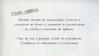 neg ócio
N osso
   Oferecer soluções de comunicação criativas e

 inovadoras de forma a aumentar a lucratividade

        do cliente e visibilidade da agência.



  Fugir de todo e qualquer clichê na propaganda.

     Excelência no atendimento e criatividade.
 