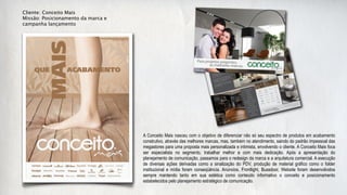 Cliente: Conceito Mais
Missão: Posicionamento da marca e
campanha lançamento




                                    A Conceito Mais nasceu com o objetivo de diferenciar não só seu espectro de produtos em acabamento
                                    construtivo, através das melhores marcas, mas, também no atendimento, saindo do padrão impessoal das
                                    megastores para uma proposta mais personalizada e intimista, envolvendo o cliente. A Conceito Mais foca
                                    ser especialista no segmento, trabalhar melhor e com mais dedicação. Após a apresentação do
                                    planejamento de comunicação, passamos para o redesign da marca e a arquitetura comercial. A execução
                                    de diversas ações derivadas como a sinalização do PDV, produção de material gráfico como o folder
                                    institucional e mídia foram conseqüência. Anúncios, Frontlight, Bussdoor, Website foram desenvolvidos
                                    sempre mantendo tanto em sua estética como conteúdo informativo o conceito e posicionamento
                                    estabelecidos pelo planejamento estratégico de comunicação.
 