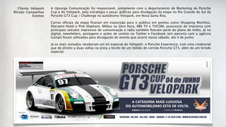 Cliente: Velopark   A Upsurge Comunicação foi responsável, juntamente com o departamento de Marketing da Porsche
Missão: Campanhas     Cup e do Velopark, pela estratégia e peças gráﬁcas para divulgação da etapa no Rio Grande do Sul da
            Eventos   Porsche GT3 Cup / Challenge no autódromo Velopark, em Nova Santa Rita.

                      Carros oﬁciais da etapa ﬁcaram em exposição para o público em pontos como Shopping Moinhos,
                      Sheraton Hotel e Pink Elephant. Mídias na Zero Hora, RBS TV e TVCOM, assessoria de imprensa com
                      principais veículos impressos de comunicação e rádio também ﬁzeram parte do plano de mídia. Já no
                      digital, newsletters, postagens e ações de sorteio no Twitter e Facebook (em parceria com a agência
                      Gampi) foram utilizados para divulgação do evento que ocorre nesse sábado, dia 4 de junho.

                      Já os mais sortudos receberam um kit especial do Velopark: o Porsche Experience, com uma credencial
                      que dá direito a duas voltas na pista a bordo de um bólido de corrida Porsche GT3, além de um brinde
                      especial.
 