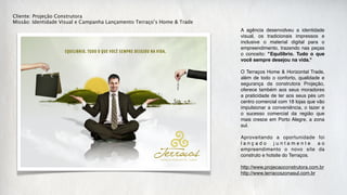Cliente: Projeção Construtora
Missão: Identidade Visual e Campanha Lançamento Terraço’s Home & Trade
                                                                         A agência desenvolveu a identidade
                                                                         visual, os tradicionais impressos e
                                                                         inclusive o material digital para o
                                                                         empreendimento, trazendo nas peças
                                                                         o conceito: "Equilíbrio. Tudo o que
                                                                         você sempre desejou na vida."

                                                                         O Terraços Home & Horizontal Trade,
                                                                         além de todo o conforto, qualidade e
                                                                         segurança da construtora Projeção,
                                                                         oferece também aos seus moradores
                                                                         a praticidade de ter aos seus pés um
                                                                         centro comercial com 18 lojas que vão
                                                                         impulsionar a conveniência, o lazer e
                                                                         o sucesso comercial da região que
                                                                         mais cresce em Porto Alegre, a zona
                                                                         sul.

                                                                         Aproveitando a oportunidade foi
                                                                         lançado juntamente ao
                                                                         empreendimento o novo site da
                                                                         construto e hotsite do Terraços.

                                                                         http://www.projecaoconstrutora.com.br
                                                                         http://www.terracoszonasul.com.br
 