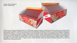 Cliente: Ritter Alimentos
Missão: Display PDV




Atuando no ramo de alimentos não perecíveis desde 1919, a Ritter ampliou sua gama de produtos e na década de 90 começou a produzir barras de cereais, oferendo
mais uma opção de qualidade no segmento que surgia, para quem busca praticidade na alimentação. Em parceria com a rede de supermercados Center Shop, a
Ritter Alimentos é referência, no sul do país, neste tipo de produto. A busca de sustentação de marca, aliada a uma necessidade de maior visibilidade, acessibilidade e
exposição no PDV materializou sua solução no projeto de display expositor desenvolvido. O Display apresenta características diferenciadas no que diz respeito a sua
forma e função, totalmente voltadas para a funcionalidade e o fácil acesso ao produto no ponto de venda, levando-se em conta o exíguo espaço disponibilizado no
local. Dessa forma, as barras ficaram posicionadas sobre uma base inclinada separadas por laterais de acrílico transparente, facilitando o acesso, visualização e
organização dos produtos. Também criamos um espaço que sobre o display para estocar produtos para reposição, aproveitando essa grande área externa para
divulgar produtos e promoções da empresa.
 