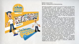 Cliente: Souza Cruz
Missão: Campanha de Endomarketing

Decrição do problema: A Souza Cruz tem por praxe executar ações
de endomarketing visando estimular o relacionamento e a
convivência dos grupos de trabalho e entre seus funcionários.
Desta vez necessitava de uma ação dentro do calendário
promocional, mais especiﬁcamente na passagem do dia dos Pais. A
solução: De posse do brieﬁng foi desenvolvida uma campanha
interna voltada para os funcionários pais e seus ﬁlhos. A campanha
teve como abordagem criativa o fato de que os funcionários tem
em comum as suas famílias e ﬁlhos. O mote da campanha foi
chamado de SEMANA DO PAIZÃO.
A estratégia envolveu a produção de um painel de 4 X 2 metros
com a abordagem gráﬁca da campanha, onde os funcionários
ﬁxariam uma foto sua com seus ﬁlhos. Conjuntamente foram
produzidos displays com 1m de altura com o personagem
‘’gimmick’’ da campanha: ‘’O Paizão’’, mobiles e porta retratos.
Todos esse material gerou grande visibilidade para a campanha,
assim como um grande estímulo a participação. A intenção da ação
era, através do fomento a integração do pessoal, reunir num
grande painel, centenas de fotos de família que também seria,
devido a sua localização, um ponto de encontro dos funcionários e
um atrativo dentro da empresa. Após a campanha, cada funcionário
retiraria a sua foto e a ﬁxaria no porta retrato confeccionado com o
tema da campanha e o colocaria em cima de sua mesa de trabalho. 
O resultado: A campanha teve duração de 1 semana e, assim como
outras, realizadas durante o ano, obteve grande aceitação e
envolvimento dos funcionários da Souza Cruz participantes.
O objetivo de qualiﬁcar o relacionamento interno entre as equipes
e os grupos de trabalho foi um sucesso. Qualiﬁcar as relações
interpessoais diárias dentro da empresa é uma preocupação
pertinente, pois reﬂete em maior produtividade e um ambiente de
trabalho mais familiar. Neste caso a campanha: SEMANA DO
PAIZÃO foi um sucesso total.
 
