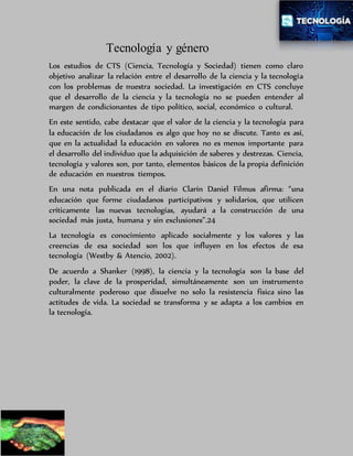 Tecnología y género
Los estudios de CTS (Ciencia, Tecnología y Sociedad) tienen como claro
objetivo analizar la relación entre el desarrollo de la ciencia y la tecnología
con los problemas de nuestra sociedad. La investigación en CTS concluye
que el desarrollo de la ciencia y la tecnología no se pueden entender al
margen de condicionantes de tipo político, social, económico o cultural.
En este sentido, cabe destacar que el valor de la ciencia y la tecnología para
la educación de los ciudadanos es algo que hoy no se discute. Tanto es así,
que en la actualidad la educación en valores no es menos importante para
el desarrollo del individuo que la adquisición de saberes y destrezas. Ciencia,
tecnología y valores son, por tanto, elementos básicos de la propia definición
de educación en nuestros tiempos.
En una nota publicada en el diario Clarín Daniel Filmus afirma: “una
educación que forme ciudadanos participativos y solidarios, que utilicen
críticamente las nuevas tecnologías, ayudará a la construcción de una
sociedad más justa, humana y sin exclusiones”.24
La tecnología es conocimiento aplicado socialmente y los valores y las
creencias de esa sociedad son los que influyen en los efectos de esa
tecnología (Westby & Atencio, 2002).
De acuerdo a Shanker (1998), la ciencia y la tecnología son la base del
poder, la clave de la prosperidad, simultáneamente son un instrumento
culturalmente poderoso que disuelve no solo la resistencia física sino las
actitudes de vida. La sociedad se transforma y se adapta a los cambios en
la tecnología.
 