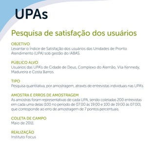 UPAs
Pesquisa de satisfação dos usuários
OBJETIVO
Levantar o Índice de Satisfação dos usuários das Unidades de Pronto
Atendimento (UPA) sob gestão do IABAS.
Público alvo
Usuários das UPA’s de Cidade de Deus, Complexo do Alemão, Vila Kennedy,
Madureira e Costa Barros.
Tipo
Pesquisa quantitativa, por amostragem, através de entrevistas individuais nas UPA’s.
Amostra e erros de amostragem
As amostras foram representativas de cada UPA, sendo coletadas 200 entrevistas
em cada uma delas (100 no período de 07:00 às 19:00 e 100 de 19:00 às 07:00),
que corresponde ao erro de amostragem de 7 pontos percentuais.
	
Coleta de campo
Maio de 2011.
Realização
Instituto Focus
 