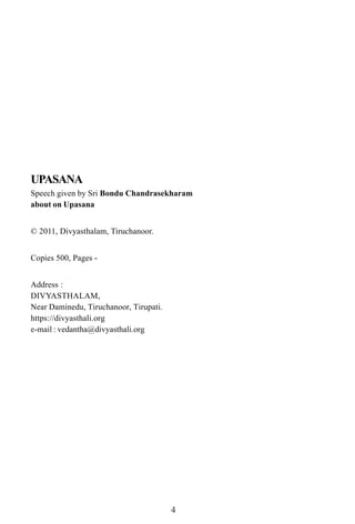 UPASANA
Speech given by Sri Bondu Chandrasekharam
about on Upasana


© 2011, Divyasthalam, Tiruchanoor.


Copies 500, Pages -


Address :
DIVYASTHALAM,
Near Daminedu, Tiruchanoor, Tirupati.
https://divyasthali.org
e-mail : vedantha@divyasthali.org




                                        4
 