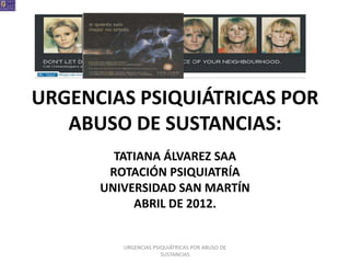 URGENCIAS PSIQUIÁTRICAS POR
   ABUSO DE SUSTANCIAS:
        TATIANA ÁLVAREZ SAA
       ROTACIÓN PSIQUIATRÍA
      UNIVERSIDAD SAN MARTÍN
           ABRIL DE 2012.


         URGENCIAS PSIQUIÁTRICAS POR ABUSO DE
                      SUSTANCIAS
 