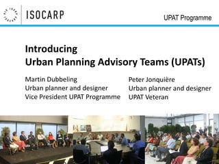 UPAT Programme



Introducing
Urban Planning Advisory Teams (UPATs)
Martin Dubbeling                Peter Jonquière
Urban planner and designer      Urban planner and designer
Vice President UPAT Programme   UPAT Veteran
 