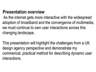   As the internet gets more interactive with the widespread adoption of broadband and the convergence of multimedia, we must continue to own user interactions across this changing landscape.  This presentation will highlight the challenges from a UK design agency perspective and demonstrate my commerical, practical method for describing dynamic user interactions.  Presentation overview 