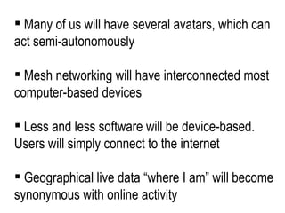 Many of us will have several avatars, which can act semi-autonomously Mesh networking will have interconnected most computer-based devices Less and less software will be device-based. Users will simply connect to the internet Geographical live data “where I am” will become synonymous with online activity 
