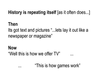 History is repeating itself  [as it often does...] Then Its got text and pictures “...lets lay it out like a newspaper or magazine” Now “ Well this is how we offer TV”  ... ...  “This is how games work” 